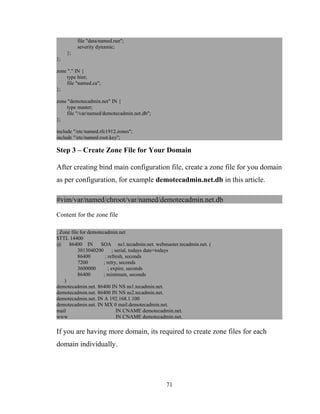 file "data/named.run";
severity dynamic;
};
};
zone "." IN {
type hint;
file "named.ca";
};
zone "demotecadmin.net" IN {
type master;
file "/var/named/demotecadmin.net.db";
};
include "/etc/named.rfc1912.zones";
include "/etc/named.root.key";
Step 3 – Create Zone File for Your Domain
After creating bind main configuration file, create a zone file for you domain
as per configuration, for example demotecadmin.net.db in this article.
#vim/var/named/chroot/var/named/demotecadmin.net.db
Content for the zone file
; Zone file for demotecadmin.net
$TTL 14400
@ 86400 IN SOA ns1.tecadmin.net. webmaster.tecadmin.net. (
3013040200 ; serial, todays date+todays
86400 ; refresh, seconds
7200 ; retry, seconds
3600000 ; expire, seconds
86400 ; minimum, seconds
)
demotecadmin.net. 86400 IN NS ns1.tecadmin.net.
demotecadmin.net. 86400 IN NS ns2.tecadmin.net.
demotecadmin.net. IN A 192.168.1.100
demotecadmin.net. IN MX 0 mail.demotecadmin.net.
mail IN CNAME demotecadmin.net.
www IN CNAME demotecadmin.net.
If you are having more domain, its required to create zone files for each
domain individually.
71
 
