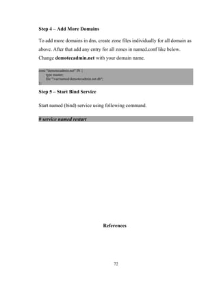 Step 4 – Add More Domains
To add more domains in dns, create zone files individually for all domain as
above. After that add any entry for all zones in named.conf like below.
Change demotecadmin.net with your domain name.
zone "demotecadmin.net" IN {
type master;
file "/var/named/demotecadmin.net.db";
};
Step 5 – Start Bind Service
Start named (bind) service using following command.
# service named restart
References
72
 