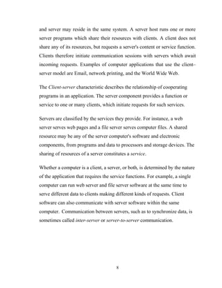 and server may reside in the same system. A server host runs one or more
server programs which share their resources with clients. A client does not
share any of its resources, but requests a server's content or service function.
Clients therefore initiate communication sessions with servers which await
incoming requests. Examples of computer applications that use the client–
server model are Email, network printing, and the World Wide Web.
The Client-server characteristic describes the relationship of cooperating
programs in an application. The server component provides a function or
service to one or many clients, which initiate requests for such services.
Servers are classified by the services they provide. For instance, a web
server serves web pages and a file server serves computer files. A shared
resource may be any of the server computer's software and electronic
components, from programs and data to processors and storage devices. The
sharing of resources of a server constitutes a service.
Whether a computer is a client, a server, or both, is determined by the nature
of the application that requires the service functions. For example, a single
computer can run web server and file server software at the same time to
serve different data to clients making different kinds of requests. Client
software can also communicate with server software within the same
computer. Communication between servers, such as to synchronize data, is
sometimes called inter-server or server-to-server communication.
8
 