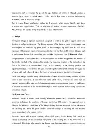 10
troublesome part is powering the gait of the legs. Rotation of wheels in wheeled vehicles is
powered by an engine or electric motors. Unlike wheels, legs move in an acute reciprocating
movement. This is practically tough.
This is where Klann Mechanism pitches in. It converts rotary action directly into linear
movement of a legged animal. Vehicles using this mechanism can travel on any type of surface.
Also, they do not require heavy investments in road infrastructure.
1.3. Origin
The Klann linkage is a planar mechanism designed to simulate the gait of legged animal and
function as a wheel replacement. The linkage consists of the frame, a crank, two grounded and
two couplers all connected by pivot joints. It was developed by Joe Klann in 1994 as an
expansion of Burmester curves which are used to develop four-bar double-rocker linkages such
as harbor crane booms. It is categorized as a modified Stephenson type III kinematic chain.
The proportions of each of the links in the mechanism are defined to optimize the linearity of
the foot for one-half of the rotation of the crank. The remaining rotation of the crank allows the
foot to be raised to a predetermined height before returning to the starting position and
repeating the cycle. Two of these linkages coupled together at the crank and one-half cycle out
of phase with each other will allow the frame of a vehicle to travel parallel to the ground.
The Klann linkage provides many of the benefits of more advanced walking vehicles without
some of their limitations. It can step over curbs, climb stairs, or travel into areas that are
currently not accessible with wheels but does not require microprocessor control or multitudes
of actuator mechanisms. It fits into the technological space between these walking devices and
axle-driven wheels.
1.4. Burmester Curve
Burmester theory is named after Ludwig Burmester (1840–1927). Burmester introduced
geometric techniques for synthesis of linkages in the late 19th century. His approach was to
compute the geometric constraints of the linkage directly from the inventor's desired movement
for a floating link. From this point of view a four-bar linkage is a floating link that has two
points constrained to lie on two circles.
Burmester began with a set of locations, often called poses, for the floating link, which are
viewed as snapshots of the constrained movement of this floating link in the device that is to
be designed. The design of a crank for the linkage now becomes finding a point in the moving
 