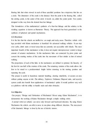 11
floating link that when viewed in each of these specified positions has a trajectory that lies on
a circle. The dimension of the crank is the distance from the point in the floating link, called
the circling point, to the canter of the circle it travels on, called the center point. Two cranks
designed in this way form the desired four-bar linkage.
This formulation of the mathematical synthesis of a four-bar linkage and the solution to the
resulting equations is known as Burmester Theory. The approach has been generalized to the
synthesis of spherical and spatial mechanisms.
1.5. Overview
It is the fact that the wheels are ineffective on rough and rocky areas. Therefore vehicle with
legs provided with Klann mechanism is beneficial for advanced walking vehicles. It can step
over curbs, climb stairs or travel areas that are currently not accessible with wheels. The most
important benefit of this mechanism is that, it does not require microprocessor control or large
amount of actuator mechanisms. In this mechanism links are connected by pivot joints and
convert the rotating motion of the crank into the movement of foot similar to that of animal
walking.
The proportions of each of the links in the mechanism are defined to optimize the linearity of
the foot for one-half of the rotation of the crank. The remaining rotation of the crank allows the
foot to be raised to a predetermined height before returning to the starting position and
repeating the cycle.
This project is useful in hazardous material handling, clearing minefields, or secures an area
without putting anyone at risk .The military, Explosive Ordinance Disposal units, and security
system could also benefit from applications of mechanical spider. It would perform very well
as a platform with the ability to handle stairs and other obstacles.
1.6. Objective
Our project, “Design and Fabrication of Mechanical Mover using Klann Mechanism”, is to
demonstrate the working of Klann Mechanism through a simple walking robot.
A normal robot (or vehicle) can move only forward and backward direction. By using Klann
Mechanism the vehicle can able to move in one plane along different direction. The movement
of the kinematic linkage is done by the use of electric motors.
 