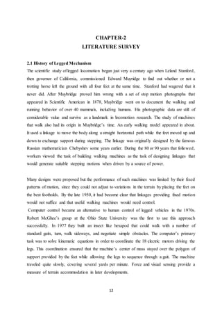 12
CHAPTER-2
LITERATURE SURVEY
2.1 History of Legged Mechanism
The scientific study of legged locomotion began just very a century ago when Leland Stanford,
then governor of California, commissioned Edward Muyridge to find out whether or not a
trotting horse left the ground with all four feet at the same time. Stanford had wagered that it
never did. After Muybridge proved him wrong with a set of stop motion photographs that
appeared in Scientific American in 1878, Muybridge went on to document the walking and
running behavior of over 40 mammals, including humans. His photographic data are still of
considerable value and survive as a landmark in locomotion research. The study of machines
that walk also had its origin in Muybridge’s time. An early walking model appeared in about.
It used a linkage to move the body along a straight horizontal path while the feet moved up and
down to exchange support during stepping. The linkage was originally designed by the famous
Russian mathematician Chebyshev some years earlier. During the 80 or 90 years that followed,
workers viewed the task of building walking machines as the task of designing linkages that
would generate suitable stepping motions when driven by a source of power.
Many designs were proposed but the performance of such machines was limited by their fixed
patterns of motion, since they could not adjust to variations in the terrain by placing the feet on
the best footholds. By the late 1950, it had become clear that linkages providing fixed motion
would not suffice and that useful walking machines would need control.
Computer control became an alternative to human control of legged vehicles in the 1970s.
Robert McGhee’s group at the Ohio State University was the first to use this approach
successfully. In 1977 they built an insect like hexapod that could walk with a number of
standard gaits, turn, walk sideways, and negotiate simple obstacles. The computer’s primary
task was to solve kinematic equations in order to coordinate the 18 electric motors driving the
legs. This coordination ensured that the machine’s center of mass stayed over the polygon of
support provided by the feet while allowing the legs to sequence through a gait. The machine
traveled quite slowly, covering several yards per minute. Force and visual sensing provide a
measure of terrain accommodation in later developments.
 
