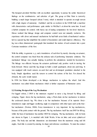 13
The hexapod provided McGhee with an excellent opportunity to pursue his earlier theoretical
findings on the combinatorics and selection of gait .The group at Ohio State is currently
building a much larger hexapod (about 3 tons), which is intended to operate on rough terrain
with a high degree of autonomy . Gurfinkel and his co-workers in the USSR built a machine
with characteristics and performance quite similar to McGhee’s at about the same time .It used
a hybrid computer for control, with heavy use of analog computation for low-level functions.
Hirose realized that linkage design and computer control were not mutually exclusive. His
experience with clever and unusual mechanisms he had built seven kinds of mechanical snakes-
led to a special leg that simplified the control of locomotion and could improve efficiency. The
leg was a three dimensional pantograph that translated the motion of each actuator into a pure
Cartesian translation of the foot.
With the ability to generate x, y, and z translations of each foot by merely choosing an actuator,
the control computer was freed from the arduous task of performing kinematic solutions. The
mechanical linkage was actually helping to perform the calculations needed for locomotion.
The linkage was efficient because the actuators performed only positive work in moving the
body forward. Hirose used this leg design to build a small quadruped, about one yard long. It
was equipped with touch sensors on each foot and an oil-damped pendulum attached to the
body. Simple algorithms used the sensors to control the actions of the feet. For cleared the
obstacle, the cycle would repeat.
In 1994 Joe Klann developed a six linkage mechanism to replace the wheel. And this
mechanism was called Klann mechanism which is further expansion of Burmester curve.
2.2 Existing Design of the Leg Mechanism
For legged robots, 2 DOF is the minimum required to move a leg forward by lifting and
swinging. Figure shows the leg mechanism, using a Watt-chain six-bar mechanism to imitate
the cockroach (insect) leg. We chose a six bar mechanism because of its superior force-
transmission angle and bigger oscillating angle in comparison with other types such as the four-
bar mechanism (Norton, 2004). Force transmission is very important for leg mechanisms,
because of the point contact with the ground. The leg mechanism itself has one DOF for lifting,
whilst the base of mechanism has another DOF for swinging. The leg mechanism, with its body
size shown in Figure 1, is modeled with Solid Works. It has six links and seven cylindrical
joints. The body size and link dimensions are determined from the maximum swing and lift
angles. Each link is created by entering its shape and reference coordinates. To mate the contact
 