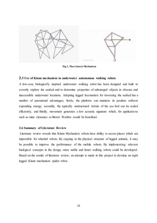 15
Fig.1. Theo Jansen Mechanism
2.5 Use of Klann mechanism in underwater autonomous walking robots
A low-cost, biologically inspired underwater walking robot has been designed and built to
covertly explore the seabed and to determine properties of submerged objects in obscure and
inaccessible underwater locations. Adopting legged locomotion for traversing the seabed has a
number of operational advantages; firstly, the platform can maintain its position without
expending energy; secondly, the typically unstructured terrain of the sea bed can be scaled
efficiently, and thirdly, movement generates a low acoustic signature which, for applications
such as mine clearance or littoral Warfare would be beneficial.
2.6 Summary of Literature Review
Literature review reveals that Klann Mechanism robots have ability to access places which are
impossible for wheeled robots. By copying to the physical structure of legged animals, it may
be possible to improve the performance of the mobile robots. By implementing relevant
biological concepts in the design, more stable and faster walking robots could be developed.
Based on the results of literature review, an attempt is made in this project to develop an eight
legged Klann mechanism spider robot.
 