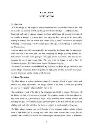 16
CHAPTER-3
MECHANISM
3.1. Overview
A six bar linkage is a one degree-of-freedom mechanism that is constructed from six links and
seven joints. An example is the Klann linkage used to drive the legs of a walking machine.
In general, each joint of a linkage connects two links, and a binary link supports two joints. If
we consider a hexagon to be constructed from six binary links with six of the seven joints
forming its vertices, then, the seventh joint can be added to connect two sides of the hexagon
to forming a six-bar linkage with two ternary joints. This type of six-bar linkage is said to have
the Watt topology.
A six-bar linkage can also be constructed by first assembling five binary links into a pentagon,
which uses five of the seven joints, and then completing the linkage by adding a binary link
that connects two sides of the pentagon. This again creates two ternary links that are now
separated by one or more binary links. This type of six-bar linkage is said to have the
Stephenson topology. The Klann linkage has the Stephenson topology.
The common mechanisms used in kinematic leg movement are Klann linkage mechanism and
Jansen linkage mechanism. Both will operate in a single plane provided a constant axle height,
use only pivot joints and the rotating crank for input.
3.2. Klann Mechanism
The Klann linkage is a planar mechanism designed to simulate the gait of legged animal and
function as a wheel replacement. The linkage consists of the frame, a crank, two grounded
rockers, and two couplers all connected by pivot joints.
The proportions of each of the links in the mechanism are defined to optimize the linearity of
the foot for one-half of the rotation of the crank. The remaining rotation of the crank allows the
foot to be raised to a predetermined height before returning to the starting position and
repeating the cycle. Two of these linkages coupled together at the crank and one-half cycle out
of phase with each other will allow the frame of a vehicle to travel parallel to the ground.
The Klann linkage provides many of the benefits of more advanced walking vehicles without
some of their limitations. It can step over curbs, climb stairs, or travel into an area that are
currently not accessible with wheels but does not require microprocessor control or multitudes
 