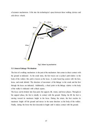 17
of actuator mechanisms. It fits into the technological space between these walking devices and
axle-driven wheels.
Fig.2. Klann leg mechanism
3.3. Jansen Linkage Mechanism
The foot of a walking mechanism is the part of the mechanism that comes in direct contact with
the ground as indicated. As the crank turns, the foot traces out a cyclical path relative to the
body of the walker; this path is known as the locus. A crank based leg system with the foot,
locus, and crank labeled. The direction of movement of the linkage to the crank and the foot
through the locus are indicated. Additionally, a fixed point in the linkage relative to the body
of the walker is indicated with a black square.
The locus can be divided into four parts: the support, lift, return, and lower phases. Throughout
the support phase, the foot is ideally in contact with the ground. During the lift the foot is
moving toward its maximum height in the locus. During the return, the foot reaches its
maximum height off the ground and moves in the same direction as the body of the walker.
Finally, during the lower the foot descends in height until it makes contact with the ground.
 