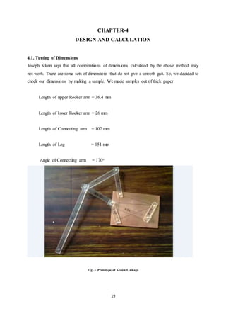 19
CHAPTER-4
DESIGN AND CALCULATION
4.1. Testing of Dimensions
Joseph Klann says that all combinations of dimensions calculated by the above method may
not work. There are some sets of dimensions that do not give a smooth gait. So, we decided to
check our dimensions by making a sample. We made samples out of thick paper
Length of upper Rocker arm = 36.4 mm
Length of lower Rocker arm = 26 mm
Length of Connecting arm = 102 mm
Length of Leg = 151 mm
Angle of Connecting arm = 170o
Fig .3. Prototype of Klann Linkage
 