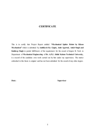 2
CERTIFICATE
This is to certify that Project Report entitled “Mechanical Spider Robot by Klann
Mechanism” which is submitted by Ambikesh Kr. Gupta, Amit Agarwal, Ankit Singh and
Kuldeep Singh in partial fulfillment of the requirement for the award of degree B. Tech. in
Department of Mechanical Engineering of Dr. A.P.J. Abdul Kalam Technical University,
is a record of the candidate own work carried out by him under my supervision. The matter
embodied in this thesis is original and has not been submitted for the award of any other degree.
Date: Supervisor
 