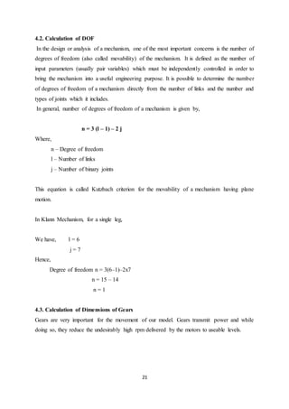 21
4.2. Calculation of DOF
In the design or analysis of a mechanism, one of the most important concerns is the number of
degrees of freedom (also called movability) of the mechanism. It is defined as the number of
input parameters (usually pair variables) which must be independently controlled in order to
bring the mechanism into a useful engineering purpose. It is possible to determine the number
of degrees of freedom of a mechanism directly from the number of links and the number and
types of joints which it includes.
In general, number of degrees of freedom of a mechanism is given by,
n = 3 (l – 1) – 2 j
Where,
n – Degree of freedom
l – Number of links
j – Number of binary joints
This equation is called Kutzbach criterion for the movability of a mechanism having plane
motion.
In Klann Mechanism, for a single leg,
We have, l = 6
j = 7
Hence,
Degree of freedom n = 3(6–1)–2x7
n = 15 – 14
n = 1
4.3. Calculation of Dimensions of Gears
Gears are very important for the movement of our model. Gears transmit power and while
doing so, they reduce the undesirably high rpm delivered by the motors to useable levels.
 