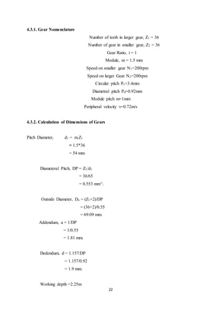 22
4.3.1. Gear Nomenclature
Number of teeth in larger gear, Z1 = 36
Number of gear in smaller gear, Z2 = 36
Gear Ratio, i = 1
Module, m = 1.5 mm
Speed on smaller gear N1=200rpm
Speed on larger Gear N2=200rpm
Circular pitch Pc=3.4mm
Diametral pitch Pd=0.92mm
Module pitch m=1mm
Peripheral velocity v=0.72m/s
4.3.2. Calculation of Dimensions of Gears
Pitch Diameter, d1 = m.Z1
= 1.5*36
= 54 mm
Diameteral Pitch, DP = Z1/d1
= 36/65
= 0.553 mm-1.
Outside Diameter, Do = (Z1+2)/DP
= (36+2)/0.55
= 69.09 mm.
Addendum, a = 1/DP
= 1/0.55
= 1.81 mm.
Dedendum, d = 1.157/DP
= 1.157/0.92
= 1.9 mm.
Working depth =2.25m
 