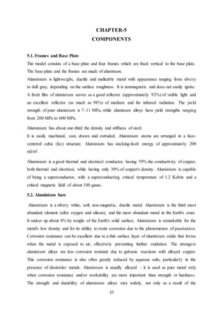 27
CHAPTER-5
COMPONENTS
5.1. Frames and Base Plate
The model consists of a base plate and four frames which are fixed vertical to the base plate.
The base plate and the frames are made of aluminum.
Aluminium is lightweight, ductile and malleable metal with appearance ranging from silvery
to dull gray, depending on the surface roughness. It is nonmagnetic and does not easily ignite.
A fresh film of aluminium serves as a good reflector (approximately 92%) of visible light and
an excellent reflector (as much as 98%) of medium and far infrared radiation. The yield
strength of pure aluminium is 7–11 MPa, while aluminum alloys have yield strengths ranging
from 200 MPa to 600 MPa.
Aluminium has about one-third the density and stiffness of steel. It
It is easily machined, cast, drawn and extruded. Aluminium atoms are arranged in a face-
centered cubic (fcc) structure. Aluminium has stacking-fault energy of approximately 200
mJ/m2.
Aluminium is a good thermal and electrical conductor, having 59% the conductivity of copper,
both thermal and electrical, while having only 30% of copper's density. Aluminium is capable
of being a superconductor, with a superconducting critical temperature of 1.2 Kelvin and a
critical magnetic field of about 100 gauss.
5.2. Aluminium bars
Aluminium is a silvery white, soft, non-magnetic, ductile metal. Aluminium is the third most
abundant element (after oxygen and silicon), and the most abundant metal in the Earth's crust.
It makes up about 8% by weight of the Earth's solid surface. Aluminium is remarkable for the
metal's low density and for its ability to resist corrosion due to the phenomenon of passivation.
Corrosion resistance can be excellent due to a thin surface layer of aluminium oxide that forms
when the metal is exposed to air, effectively preventing further oxidation. The strongest
aluminium alloys are less corrosion resistant due to galvanic reactions with alloyed copper.
This corrosion resistance is also often greatly reduced by aqueous salts, particularly in the
presence of dissimilar metals. Aluminium is usually alloyed – it is used as pure metal only
when corrosion resistance and/or workability are more important than strength or hardness.
The strength and durability of aluminium alloys vary widely, not only as a result of the
 