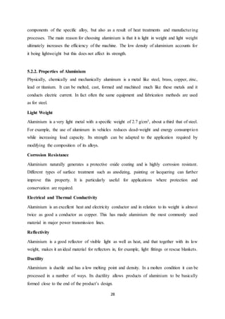 28
components of the specific alloy, but also as a result of heat treatments and manufacturing
processes. The main reason for choosing aluminium is that it is light in weight and light weight
ultimately increases the efficiency of the machine. The low density of aluminium accounts for
it being lightweight but this does not affect its strength.
5.2.2. Properties of Aluminium
Physically, chemically and mechanically aluminum is a metal like steel, brass, copper, zinc,
lead or titanium. It can be melted, cast, formed and machined much like these metals and it
conducts electric current. In fact often the same equipment and fabrication methods are used
as for steel.
Light Weight
Aluminium is a very light metal with a specific weight of 2.7 g/cm3, about a third that of steel.
For example, the use of aluminum in vehicles reduces dead-weight and energy consumption
while increasing load capacity. Its strength can be adapted to the application required by
modifying the composition of its alloys.
Corrosion Resistance
Aluminium naturally generates a protective oxide coating and is highly corrosion resistant.
Different types of surface treatment such as anodizing, painting or lacquering can further
improve this property. It is particularly useful for applications where protection and
conservation are required.
Electrical and Thermal Conductivity
Aluminium is an excellent heat and electricity conductor and in relation to its weight is almost
twice as good a conductor as copper. This has made aluminium the most commonly used
material in major power transmission lines.
Reflectivity
Aluminium is a good reflector of visible light as well as heat, and that together with its low
weight, makes it an ideal material for reflectors in, for example, light fittings or rescue blankets.
Ductility
Aluminium is ductile and has a low melting point and density. In a molten condition it can be
processed in a number of ways. Its ductility allows products of aluminium to be basically
formed close to the end of the product’s design.
 