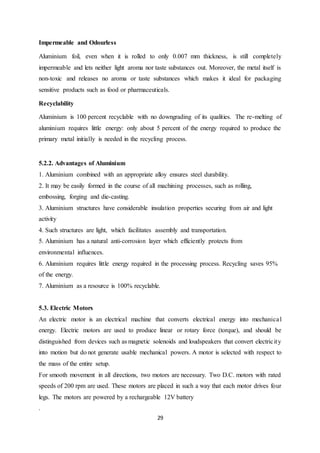 29
Impermeable and Odourless
Aluminium foil, even when it is rolled to only 0.007 mm thickness, is still completely
impermeable and lets neither light aroma nor taste substances out. Moreover, the metal itself is
non-toxic and releases no aroma or taste substances which makes it ideal for packaging
sensitive products such as food or pharmaceuticals.
Recyclability
Aluminium is 100 percent recyclable with no downgrading of its qualities. The re-melting of
aluminium requires little energy: only about 5 percent of the energy required to produce the
primary metal initially is needed in the recycling process.
5.2.2. Advantages of Aluminium
1. Aluminium combined with an appropriate alloy ensures steel durability.
2. It may be easily formed in the course of all machining processes, such as rolling,
embossing, forging and die-casting.
3. Aluminium structures have considerable insulation properties securing from air and light
activity
4. Such structures are light, which facilitates assembly and transportation.
5. Aluminium has a natural anti-corrosion layer which efficiently protects from
environmental influences.
6. Aluminium requires little energy required in the processing process. Recycling saves 95%
of the energy.
7. Aluminium as a resource is 100% recyclable.
5.3. Electric Motors
An electric motor is an electrical machine that converts electrical energy into mechanical
energy. Electric motors are used to produce linear or rotary force (torque), and should be
distinguished from devices such as magnetic solenoids and loudspeakers that convert electricity
into motion but do not generate usable mechanical powers. A motor is selected with respect to
the mass of the entire setup.
For smooth movement in all directions, two motors are necessary. Two D.C. motors with rated
speeds of 200 rpm are used. These motors are placed in such a way that each motor drives four
legs. The motors are powered by a rechargeable 12V battery
.
 
