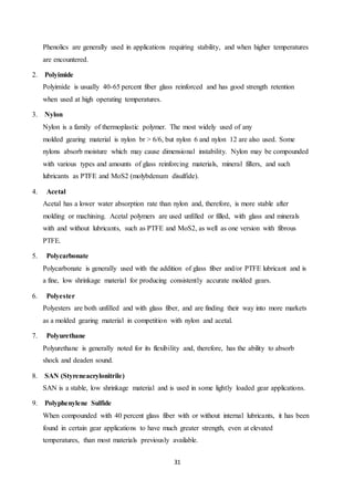 31
Phenolics are generally used in applications requiring stability, and when higher temperatures
are encountered.
2. Polyimide
Polyimide is usually 40-65 percent fiber glass reinforced and has good strength retention
when used at high operating temperatures.
3. Nylon
Nylon is a family of thermoplastic polymer. The most widely used of any
molded gearing material is nylon br > 6/6, but nylon 6 and nylon 12 are also used. Some
nylons absorb moisture which may cause dimensional instability. Nylon may be compounded
with various types and amounts of glass reinforcing materials, mineral fillers, and such
lubricants as PTFE and MoS2 (molybdenum disulfide).
4. Acetal
Acetal has a lower water absorption rate than nylon and, therefore, is more stable after
molding or machining. Acetal polymers are used unfilled or filled, with glass and minerals
with and without lubricants, such as PTFE and MoS2, as well as one version with fibrous
PTFE.
5. Polycarbonate
Polycarbonate is generally used with the addition of glass fiber and/or PTFE lubricant and is
a fine, low shrinkage material for producing consistently accurate molded gears.
6. Polyester
Polyesters are both unfilled and with glass fiber, and are finding their way into more markets
as a molded gearing material in competition with nylon and acetal.
7. Polyurethane
Polyurethane is generally noted for its flexibility and, therefore, has the ability to absorb
shock and deaden sound.
8. SAN (Styreneacrylonitrile)
SAN is a stable, low shrinkage material and is used in some lightly loaded gear applications.
9. Polyphenylene Sulfide
When compounded with 40 percent glass fiber with or without internal lubricants, it has been
found in certain gear applications to have much greater strength, even at elevated
temperatures, than most materials previously available.
 