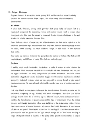32
10. Polymer Elastomer
Polymer elastomer is a newcomer to the gearing field, and has excellent sound deadening
qualities and resistance to flex fatigue, impact, and creep, among other advantageous
characteristics.
5.5. Shafts
A drive shaft, driveshaft, driving shaft, propeller shaft (prop shaft), or Cardan shaft is a
mechanical component for transmitting torque and rotation, usually used to connect other
components of a drive train that cannot be connected directly because of distance or the need
to allow for relative movement between them.
Drive shafts are carriers of torque: they are subject to torsion and shear stress, equivalent to the
difference between the input torque and the load. They must therefore be strong enough to bear
the stress, whilst avoiding too much additional weight as that would in turn increase
their inertia.
Four shafts are employed to transfer the power from the motors to the legs. The shafts are 16
mm in diameter and 115 mm in length. The shafts are made of wood.
5.6. Legs
A mobile robot needs locomotion mechanisms to make it enable to move through its
environment. There are several mechanisms to accomplish this aim, for example one, four, and
six legged locomotion and many configurations of wheeled locomotion. The focus of this
elaboration is legged and wheeled locomotion. Legged robot locomotion mechanisms are often
inspired by biological systems, which are very successful in moving through a wide area of
harsh environments. To make a legged robot mobile each leg must have at least two degrees of
freedom.
It is very difficult to copy these mechanisms for several reasons. The main problems are the
mechanical complexity of legs, stability and power consumption. For each loco motion
concept, doesn’t matter if it is wheeled, leg or a different concept, there are three core issues:
stability, the characteristics of ground contact and the type of environment. When the surface
becomes soft wheeled locomotion offers some inefficiency, due to increasing rolling friction
more motor power is required to move. It is proven that legged locomotion is more power
efficient on soft ground than wheeled locomotion, because legged locomotion consists only of
point contacts with the ground and the leg is moved through the air. This means that only a
single set of point contacts is required, so the quality of the ground does not matter, as long as
 