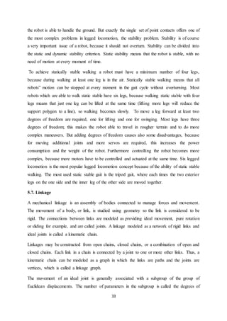 33
the robot is able to handle the ground. But exactly the single set of point contacts offers one of
the most complex problems in legged locomotion, the stability problem. Stability is of course
a very important issue of a robot, because it should not overturn. Stability can be divided into
the static and dynamic stability criterion. Static stability means that the robot is stable, with no
need of motion at every moment of time.
To achieve statically stable walking a robot must have a minimum number of four legs,
because during walking at least one leg is in the air. Statically stable walking means that all
robots‟ motion can be stopped at every moment in the gait cycle without overturning. Most
robots which are able to walk static stable have six legs, because walking static stable with four
legs means that just one leg can be lifted at the same time (lifting more legs will reduce the
support polygon to a line), so walking becomes slowly. To move a leg forward at least two
degrees of freedom are required, one for lifting and one for swinging. Most legs have three
degrees of freedom; this makes the robot able to travel in rougher terrain and to do more
complex maneuvers. But adding degrees of freedom causes also some disadvantages, because
for moving additional joints and more servos are required, this increases the power
consumption and the weight of the robot. Furthermore controlling the robot becomes more
complex, because more motors have to be controlled and actuated at the same time. Six legged
locomotion is the most popular legged locomotion concept because of the ability of static stable
walking. The most used static stable gait is the tripod gait, where each times the two exterior
legs on the one side and the inner leg of the other side are moved together.
5.7. Linkage
A mechanical linkage is an assembly of bodies connected to manage forces and movement.
The movement of a body, or link, is studied using geometry so the link is considered to be
rigid. The connections between links are modeled as providing ideal movement, pure rotation
or sliding for example, and are called joints. A linkage modeled as a network of rigid links and
ideal joints is called a kinematic chain.
Linkages may be constructed from open chains, closed chains, or a combination of open and
closed chains. Each link in a chain is connected by a joint to one or more other links. Thus, a
kinematic chain can be modeled as a graph in which the links are paths and the joints are
vertices, which is called a linkage graph.
The movement of an ideal joint is generally associated with a subgroup of the group of
Euclidean displacements. The number of parameters in the subgroup is called the degrees of
 