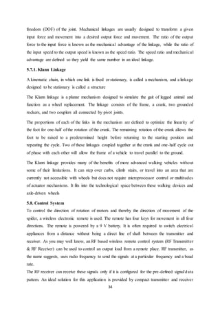 34
freedom (DOF) of the joint. Mechanical linkages are usually designed to transform a given
input force and movement into a desired output force and movement. The ratio of the output
force to the input force is known as the mechanical advantage of the linkage, while the ratio of
the input speed to the output speed is known as the speed ratio. The speed ratio and mechanical
advantage are defined so they yield the same number in an ideal linkage.
5.7.1. Klann Linkage
A kinematic chain, in which one link is fixed or stationary, is called a mechanism, and a linkage
designed to be stationary is called a structure
The Klann linkage is a planar mechanism designed to simulate the gait of legged animal and
function as a wheel replacement. The linkage consists of the frame, a crank, two grounded
rockers, and two couplers all connected by pivot joints.
The proportions of each of the links in the mechanism are defined to optimize the linearity of
the foot for one-half of the rotation of the crank. The remaining rotation of the crank allows the
foot to be raised to a predetermined height before returning to the starting position and
repeating the cycle. Two of these linkages coupled together at the crank and one-half cycle out
of phase with each other will allow the frame of a vehicle to travel parallel to the ground.
The Klann linkage provides many of the benefits of more advanced walking vehicles without
some of their limitations. It can step over curbs, climb stairs, or travel into an area that are
currently not accessible with wheels but does not require microprocessor control or multitudes
of actuator mechanisms. It fits into the technological space between these walking devices and
axle-driven wheels
5.8. Control System
To control the direction of rotation of motors and thereby the direction of movement of the
spider, a wireless electronic remote is used. The remote has four keys for movement in all four
directions. The remote is powered by a 9 V battery. It is often required to switch electrical
appliances from a distance without being a direct line of shaft between the transmitter and
receiver. As you may well know, an RF based wireless remote control system (RF Transmitter
& RF Receiver) can be used to control an output load from a remote place. RF transmitter, as
the name suggests, uses radio frequency to send the signals at a particular frequency and a baud
rate.
The RF receiver can receive these signals only if it is configured for the pre-defined signal/data
pattern. An ideal solution for this application is provided by compact transmitter and receiver
 