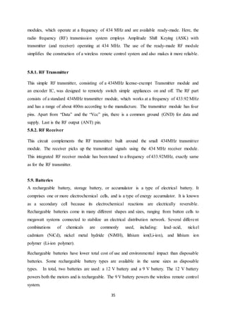 35
modules, which operate at a frequency of 434 MHz and are available ready-made. Here, the
radio frequency (RF) transmission system employs Amplitude Shift Keying (ASK) with
transmitter (and receiver) operating at 434 MHz. The use of the ready-made RF module
simplifies the construction of a wireless remote control system and also makes it more reliable.
5.8.1. RF Transmitter
This simple RF transmitter, consisting of a 434MHz license-exempt Transmitter module and
an encoder IC, was designed to remotely switch simple appliances on and off. The RF part
consists of a standard 434MHz transmitter module, which works at a frequency of 433.92 MHz
and has a range of about 400m according to the manufacture. The transmitter module has four
pins. Apart from “Data” and the “Vcc” pin, there is a common ground (GND) for data and
supply. Last is the RF output (ANT) pin.
5.8.2. RF Receiver
This circuit complements the RF transmitter built around the small 434MHz transmitter
module. The receiver picks up the transmitted signals using the 434 MHz receiver module.
This integrated RF receiver module has been tuned to a frequency of 433.92MHz, exactly same
as for the RF transmitter.
5.9. Batteries
A rechargeable battery, storage battery, or accumulator is a type of electrical battery. It
comprises one or more electrochemical cells, and is a type of energy accumulator. It is known
as a secondary cell because its electrochemical reactions are electrically reversible.
Rechargeable batteries come in many different shapes and sizes, ranging from button cells to
megawatt systems connected to stabilize an electrical distribution network. Several different
combinations of chemicals are commonly used, including: lead–acid, nickel
cadmium (NiCd), nickel metal hydride (NiMH), lithium ion(Li-ion), and lithium ion
polymer (Li-ion polymer).
Rechargeable batteries have lower total cost of use and environmental impact than disposable
batteries. Some rechargeable battery types are available in the same sizes as disposable
types. In total, two batteries are used: a 12 V battery and a 9 V battery. The 12 V battery
powers both the motors and is rechargeable. The 9 V battery powers the wireless remote control
system.
 