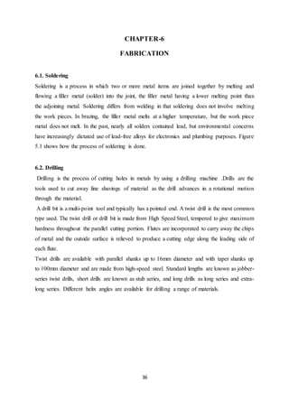 36
CHAPTER-6
FABRICATION
6.1. Soldering
Soldering is a process in which two or more metal items are joined together by melting and
flowing a filler metal (solder) into the joint, the filler metal having a lower melting point than
the adjoining metal. Soldering differs from welding in that soldering does not involve melting
the work pieces. In brazing, the filler metal melts at a higher temperature, but the work piece
metal does not melt. In the past, nearly all solders contained lead, but environmental concerns
have increasingly dictated use of lead-free alloys for electronics and plumbing purposes. Figure
5.1 shows how the process of soldering is done.
6.2. Drilling
Drilling is the process of cutting holes in metals by using a drilling machine .Drills are the
tools used to cut away fine shavings of material as the drill advances in a rotational motion
through the material.
A drill bit is a multi-point tool and typically has a pointed end. A twist drill is the most common
type used. The twist drill or drill bit is made from High Speed Steel, tempered to give maximum
hardness throughout the parallel cutting portion. Flutes are incorporated to carry away the chips
of metal and the outside surface is relieved to produce a cutting edge along the leading side of
each flute.
Twist drills are available with parallel shanks up to 16mm diameter and with taper shanks up
to 100mm diameter and are made from high-speed steel. Standard lengths are known as jobber-
series twist drills, short drills are known as stub series, and long drills as long series and extra-
long series. Different helix angles are available for drilling a range of materials.
 