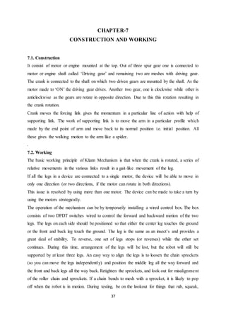37
CHAPTER-7
CONSTRUCTION AND WORKING
7.1. Construction
It consist of motor or engine mounted at the top. Out of three spur gear one is connected to
motor or engine shaft called ‘Driving gear’ and remaining two are meshes with driving gear.
The crank is connected to the shaft on which two driven gears are mounted by the shaft. As the
motor made to ‘ON’ the driving gear drives. Another two gear, one is clockwise while other is
anticlockwise as the gears are rotate in opposite direction. Due to this this rotation resulting in
the crank rotation.
Crank moves the forcing link gives the momentum in a particular line of action with help of
supporting link. The work of supporting link is to move the arm in a particular profile which
made by the end point of arm and move back to its normal position i.e. initial position. All
these gives the walking motion to the arm like a spider.
.
7.2. Working
The basic working principle of Klann Mechanism is that when the crank is rotated, a series of
relative movements in the various links result in a gait-like movement of the leg.
If all the legs in a device are connected to a single motor, the device will be able to move in
only one direction (or two directions, if the motor can rotate in both directions).
This issue is resolved by using more than one motor. The device can be made to take a turn by
using the motors strategically.
The operation of the mechanism can be by temporarily installing a wired control box. The box
consists of two DPDT switches wired to control the forward and backward motion of the two
legs. The legs on each side should be positioned so that either the center leg touches the ground
or the front and back leg touch the ground. The leg is the same as an insect’s and provides a
great deal of stability. To reverse, one set of legs stops (or reverses) while the other set
continues. During this time, arrangement of the legs will be lost, but the robot will still be
supported by at least three legs. An easy way to align the legs is to loosen the chain sprockets
(so you can move the legs independently) and position the middle leg all the way forward and
the front and back legs all the way back. Retighten the sprockets, and look out for misalignment
of the roller chain and sprockets. If a chain bends to mesh with a sprocket, it is likely to pop
off when the robot is in motion. During testing, be on the lookout for things that rub, squeak,
 