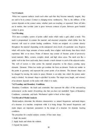 39
7.4.3 Contacts
When two separate surfaces touch each other such that they become mutually tangent, they
are said to be in contact. Contact is changing-status nonlinearity. That is, the stiffness of the
system depends on the contact status, whether parts are touching or separated. Since all links
are in motion, thus revolute joint is given between contacts of parts. Between gears bonded
contact is given.
7.4.4 Meshing
FEA uses a complex system of points called nodes which make a grid called a mesh. This
mesh is programmed to contain the material and structural properties which define how the
structure will react to certain loading conditions. Nodes are assigned at a certain density
throughout the material depending on the anticipated stress levels of a particular area. Regions
which will receive large amounts of stress usually have a higher node density than those which
experience little or no stress. Points of interest may consist of: fracture point of previously
tested material, fillets, corners, complex detail, and high stress areas. The mesh acts like a
spider web in that from each node, there extends a mesh element to each of the adjacent nodes.
This web of vectors is what carries the material properties to the object, creating many
elements. Elements: When two nodes get combine the form an element. Nodes are similar to
the points in geometry and represent the corner points of an element. The element shape can
be changed by moving the nodes in space. Element is an entity into which the system under
study is divided. An element shape is specified by nodes. The shape (area, length, and volume)
of an element depends on the nodes with which it is made.
7.4.5 Loading and Boundary Conditions
Boundary Conditions: the loads and constraints that represent the effect of the surrounding
environment on the model. (Everything else that you have not modelled) Types of Boundary
Conditions: constraints and loads. Mechanical spider is fixed at four edges.
7.4.6 Result of Modal Analysis
Modal analysis determine the vibration characteristic i.e. natural frequencies and mode shapes
of a structure or a machine component while it is being design. The natural frequencies and
mode shapes are important parameters in the design of a structure for dynamic loading
conditions.
The procedure for a modal analysis consists of four main steps:
1. Build the model.
2. Apply loads and obtain the solution.
3. Expand the modes.
 