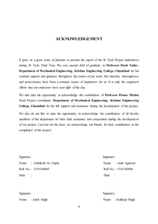 4
ACKNOWLEDGEMENT
It gives us a great sense of pleasure to present the report of the B. Tech Project undertaken
during B. Tech. Final Year. We owe special debt of gratitude to Professor Parul Yadav,
Department of Mechanical Engineering, Krishna Engineering College, Ghaziabad for his
constant support and guidance throughout the course of our work. Her sincerity, thoroughness
and perseverance have been a constant source of inspiration for us. It is only his cognizant
efforts that our endeavors have seen light of the day.
We also take the opportunity to acknowledge the contribution of Professor Pawan Mishra
Head Project coordinator Department of Mechanical Engineering, Krishna Engineering
College, Ghaziabad for his full support and assistance during the development of the project.
We also do not like to miss the opportunity to acknowledge the contribution of all faculty
members of the department for their kind assistance and cooperation during the development
of our project. Last but not the least, we acknowledge our friends for their contribution in the
completion of the project.
Signature: Signature:
Name : Ambikesh kr. Gupta Name : Amit Agarwal
Roll No. : 1316140805 Roll No. : 1316140806
Date : Date :
Signature: Signature:
Name : Ankit Singh Name : Kuldeep Singh
 