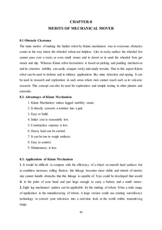 41
CHAPTER-8
MERITS OF MECHANICAL MOVER
8.1 Obstacle Clearance
The main motive of making the Spider robot by Klann mechanism was to overcome obstacles
comes in the way where the wheeled robots are helpless. Like in rocky surface the wheeled bot
cannot pass over a rocks or even small stones and in desert or in sand the wheeled bots get
struck and slip. Whereas Klann robot locomotion is based on picking and pushing mechanism
and its extensive stability can easily conquer rocky and sandy terrains. Due to this aspect Klann
robot can be used in defense and in military applications like mine detection and spying. It can
be used in research and exploration in such areas where men cannot reach such as in volcanic
research. This concept can also be used for exploration and sample testing in other planets and
asteroids.
8.2. Advantages of Klann Mechanism
1. Klann Mechanism makes legged mobility easier.
2. It directly converts a rotation into a gait.
3. Easy to build.
4. Initial cost is reasonably low.
5. Construction expense is low.
6. Heavy load can be carried.
7. It can be run in rough surfaces.
8. Easy to control.
9. Maintenance is less.
8.3. Applications of Klann Mechanism
1. It would be difficult to compete with the efficiency of a wheel on smooth hard surfaces but
as condition increases rolling friction, this linkage becomes more viable and wheels of similar
size cannot handle obstacles that this linkage is capable of. Toys could be developed that would
fit in the palm of your hand and just large enough to carry a battery and a small motor.
2. Eight leg mechanical spiders can be applicable for the making of robots. It has a wide range
of application in the manufacturing of robots. A large version could use existing surveillance
technology to convert your television into a real-time look at the world within transmitting
range.
 