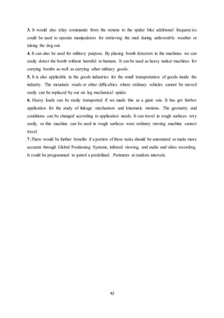 42
3. It would also relay commands from the remote to the spider bike additional frequencies
could be used to operate manipulators for retrieving the mail during unfavorable weather or
taking the dog out.
4. It can also be used for military purpose. By placing bomb detectors in the machines we can
easily detect the bomb without harmful to humans. It can be used as heavy tanker machines for
carrying bombs as well as carrying other military goods.
5. It is also applicable in the goods industries for the small transportation of goods inside the
industry. The mountain roads or other difficulties where ordinary vehicles cannot be moved
easily can be replaced by our six leg mechanical spider.
6. Heavy loads can be easily transported if we made this as a giant one. It has got further
application for the study of linkage mechanism and kinematic motions. The geometry and
conditions can be changed according to application needs. It can travel in rough surfaces very
easily, so this machine can be used in rough surfaces were ordinary moving machine cannot
travel.
7 .There would be further benefits if a portion of these tasks should be automated or made more
accurate through Global Positioning Systems, infrared viewing, and audio and video recording.
It could be programmed to patrol a predefined. Perimeter at random intervals.
 