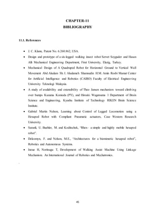 45
CHAPTER-11
BIBLIOGRAPHY
11.1. References
 J. C. Klann, Patent No. 6.260.862, USA.
 Design and prototype of a six-legged walking insect robot Servet Soyguder and Hasan
Alli Mechanical Engineering Department, Firat University, Elazig, Turkey.
 Mechanical Design of A Quadruped Robot for Horizontal Ground to Vertical Wall
Movement Abd Alsalam Sh. I. Alsalameh Shamsudin H.M. Amin Rosbi Mamat Center
for Artificial Intelligence and Robotics (CAIRO) Faculty of Electrical Engineering
University Teknologi Malaysia.
 A study of availability and extensibility of Theo Jansen mechanism toward climbing
over bumps Kazuma Komoda (PY), and Hiroaki Wagatsuma 1 Department of Brain
Science and Engineering, Kyushu Institute of Technology RIKEN Brain Science
Institute.
 Gabriel Martin Nelson, Learning about Control of Legged Locomotion using a
Hexapod Robot with Compliant Pneumatic actuators, Case Western Research
University.
 Saranli, U. Buehler, M. and Koditschek, “Rhex– a simple and highly mobile hexapod
robot”.
 Delcomyn, F. and Nelson, M.E., “Architectures for a biomimetic hexapod robot”,
Robotics and Autonomous Systems.
 Inoue H, Noritsugu T, Development of Walking Assist Machine Using Linkage
Mechanism. An International Journal of Robotics and Mechatronics.
.
 