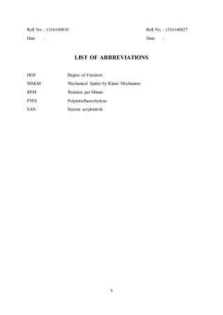 5
Roll No. : 1316140810 Roll No. : 1316140827
Date : Date :
LIST OF ABBREVIATIONS
DOF Degree of Freedom
MSKM Mechanical Spider by Klann Mechanism
RPM Rotation per Minute
PTFE Polytetrafluorethylene
SAN Styrene acrylonitrile
 