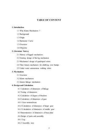 7
TABLE OF CONTENT
1. Introduction
1.1 Why Klann Mechanism ?
1.2 Background
1.3 Origin
1.4 Burmester Curve
1.5 Overview
1.6 Objective
2. Literature Survey
2.1 History of legged mechanism
2.2 Existing design of the leg mechanism
2.3 Mechanical design of quadruped robot
2.4 Theo Jansen mechanism for climbing over bumps
2.5 Under water autonomous walking robot
3. Mechanism
3.1 Overview
3.2 Klann mechanism
3.3 Jansen linkage mechanism
4. Design and Calculation
4.1 Calculation of dimension of linkage
4.2 Testing of dimension
4.3 Calculation of degree of freedom
4.4 Calculation of dimension of gear
4.4.1 Gear nomenclature
4.4.2 Calculation of dimension of larger gear
4.4.3 Calculation of dimension of smaller gear
4.5 Determination of dimension of base plate
4.6 Design of parts and assembly
4.6.1 Leg
4.6.2 Assembly view
 