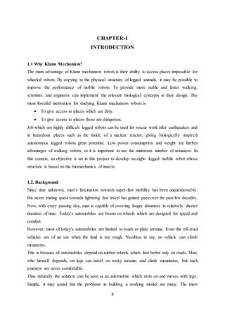9
CHAPTER-1
INTRODUCTION
1.1 Why Klann Mechanism?
The main advantage of Klann mechanism robots is their ability to access places impossible for
wheeled robots. By copying to the physical structure of legged animals, it may be possible to
improve the performance of mobile robots. To provide more stable and faster walking,
scientists and engineers can implement the relevant biological concepts in their design. The
most forceful motivation for studying Klann mechanism robots is
 To give access to places which are dirty.
 To give access to places those are dangerous.
Job which are highly difficult legged robots can be used for rescue work after earthquakes and
in hazardous places such as the inside of a nuclear reactor, giving biologically inspired
autonomous legged robots great potential. Low power consumption and weight are further
advantages of walking robots, so it is important to use the minimum number of actuators. In
this context, an objective is set in this project to develop an eight- legged mobile robot whose
structure is based on the biomechanics of insects.
1.2. Background
Since time unknown, man’s fascination towards super-fast mobility has been unquestionable.
His never ending quest towards lightning fast travel has gained pace over the past few decades.
Now, with every passing day, man is capable of covering longer distances in relatively shorter
duration of time. Today’s automobiles are beasts on wheels which are designed for speed and
comfort.
However, most of today’s automobiles are limited to roads or plain terrains. Even the off-road
vehicles are of no use when the land is too rough. Needless to say, no vehicle can climb
mountains.
This is because all automobiles depend on rubber wheels which fare better only on roads. Man,
who himself depends, on legs can travel on rocky terrains and climb mountains, but such
journeys are never comfortable.
Thus naturally the solution can be seen as an automobile which rests on and moves with legs.
Simple, it may sound but the problems in building a working model are many. The most
 