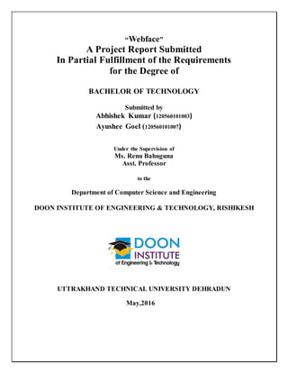 “Webface”
A Project Report Submitted
In Partial Fulfillment of the Requirements
for the Degree of
BACHELOR OF TECHNOLOGY
Submitted by
Abhishek Kumar (120560101003)
Ayushee Goel (120560101007)
Under the Supervision of
Ms. Renu Bahuguna
Asst. Professor
to the
Department of Computer Science and Engineering
DOON INSTITUTE OF ENGINEERING & TECHNOLOGY, RISHIKESH
UTTRAKHAND TECHNICAL UNIVERSITY DEHRADUN
May,2016
 