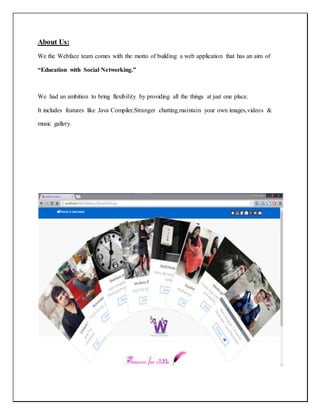 About Us:
We the Webface team comes with the motto of building a web application that has an aim of
“Education with Social Networking.”
We had an ambition to bring flexibility by providing all the things at just one place.
It includes features like Java Compiler,Stranger chatting,maintain your own images,videos &
music gallery.
 