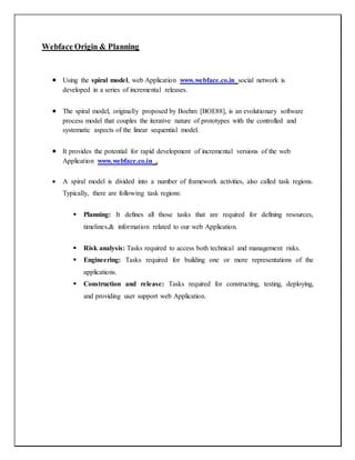 Webface Origin & Planning
 Using the spiral model, web Application www.webface.co.in social network is
developed in a series of incremental releases.
 The spiral model, originally proposed by Boehm [BOE88], is an evolutionary software
process model that couples the iterative nature of prototypes with the controlled and
systematic aspects of the linear sequential model.
 It provides the potential for rapid development of incremental versions of the web
Application www.webface.co.in .
 A spiral model is divided into a number of framework activities, also called task regions.
Typically, there are following task regions:
 Planning: It defines all those tasks that are required for defining resources,
timelines,& information related to our web Application.
 Risk analysis: Tasks required to access both technical and management risks.
 Engineering: Tasks required for building one or more representations of the
applications.
 Construction and release: Tasks required for constructing, testing, deploying,
and providing user support web Application.
 