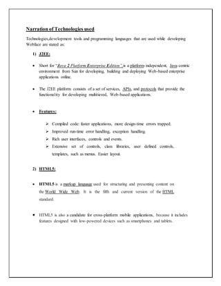 Narration of Technologies used
Technologies,development tools and programming languages that are used while developing
Webface are stated as:
1) J2EE:
 Short for “Java 2 Platform Enterprise Edition”,is a platform-independent, Java-centric
environment from Sun for developing, building and deploying Web-based enterprise
applications online.
 The J2EE platform consists of a set of services, APIs, and protocols that provide the
functionality for developing multitiered, Web-based applications.
 Features:
 Compiled code: faster applications, more design-time errors trapped.
 Improved run-time error handling, exception handling.
 Rich user interfaces, controls and events.
 Extensive set of controls, class libraries, user defined controls,
templates, such as menus. Easier layout.
2) HTML5:
 HTML5 is a markup language used for structuring and presenting content on
the World Wide Web. It is the fifth and current version of the HTML
standard.
 HTML5 is also a candidate for cross-platform mobile applications, because it includes
features designed with low-powered devices such as smartphones and tablets.
 