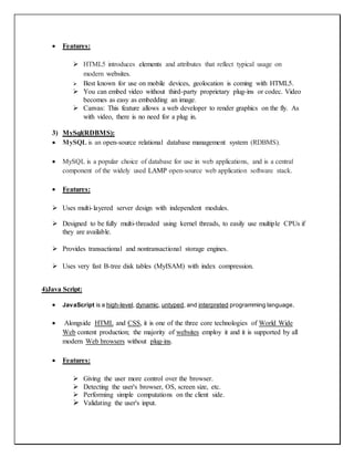  Features:
 HTML5 introduces elements and attributes that reflect typical usage on
modern websites.
 Best known for use on mobile devices, geolocation is coming with HTML5.
 You can embed video without third-party proprietary plug-ins or codec. Video
becomes as easy as embedding an image.
 Canvas: This feature allows a web developer to render graphics on the fly. As
with video, there is no need for a plug in.
3) MySql(RDBMS):
 MySQL is an open-source relational database management system (RDBMS).
 MySQL is a popular choice of database for use in web applications, and is a central
component of the widely used LAMP open-source web application software stack.
 Features:
 Uses multi-layered server design with independent modules.
 Designed to be fully multi-threaded using kernel threads, to easily use multiple CPUs if
they are available.
 Provides transactional and nontransactional storage engines.
 Uses very fast B-tree disk tables (MyISAM) with index compression.
4)Java Script:
 JavaScript is a high-level, dynamic, untyped, and interpreted programming language.
 Alongside HTML and CSS, it is one of the three core technologies of World Wide
Web content production; the majority of websites employ it and it is supported by all
modern Web browsers without plug-ins.
 Features:
 Giving the user more control over the browser.
 Detecting the user's browser, OS, screen size, etc.
 Performing simple computations on the client side.
 Validating the user's input.
 