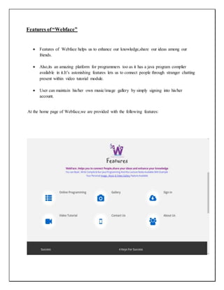 Features of“Webface”
 Features of Webface helps us to enhance our knowledge,share our ideas among our
friends.
 Also,its an amazing platform for programmers too as it has a java program complier
available in it.It’s astonishing features lets us to connect people through stranger chatting
present within video tutorial module.
 User can maintain his/her own music/image gallery by simply signing into his/her
account.
At the home page of Webface,we are provided with the following features:
 