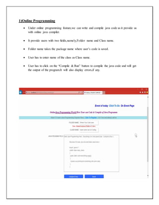 1)Online Programming
 Under online programming feature,we can write and compile java code as it provide us
with online java compiler.
 It provide users with two fields,namely,Folder name and Class name.
 Folder name takes the package name where user’s code is saved.
 User has to enter name of the class as Class name.
 User has to click on the “Compile & Run” button to compile the java code and will get
the output of the program.It will also display errors,if any.
 