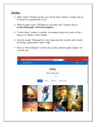 2)Gallery
 Gallery feature of Webface provides users with the intense collection of images that can
be viewed in an expanded form as well.
 Within the gallery feature of Webface,we are provided with 3 categories that are
Creative,Photography and Web development.
 “Creative photos” contains an extension of conventional photos into creative art that’s
purpose is to stimulate creative thoughts.
 Under the category “Photography”,we have images,especially a positive print recorded
by exposing a photosensitive surface to light.
 Photos in “Web development” are those that are often created by graphic designers for
use on the web.
 