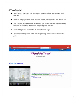 3)Video Tutorial
 Video Tutorial is provided with an additional feature of chatting with strangers at the
same time.
 Under this category,user can watch video for free and can download it from their as well.
 User is allowed to watch video in an expanded form and the same time can chat with the
unknowns by just writing the message and pressing enter after that.
 While chatting,user is not permitted to refresh the same page.
 The stranger chatting feature offers user an opportunity to make friends all across the
globe.
 