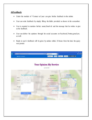 4)Feedback
 Under the module of “Contact us”,user can give his/her feedback to the admin.
 User can write feedback by simply filling the fields provided as shown in the screenshot.
 User is required to mention his/her name,Email-id and the message that he wishes to give
as his feedback.
 User can deliver his opinions through his social accounts on Facebook,Twitter,gmail,etc.
as well.
 Reply to user’s feedback will be given by admin within 24 hours from the time the query
was posted.
 