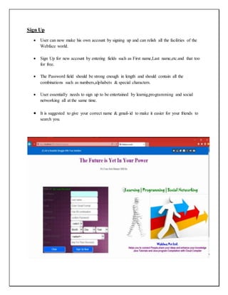 Sign Up
 User can now make his own account by signing up and can relish all the facilities of the
Webface world.
 Sign Up for new account by entering fields such as First name,Last name,etc.and that too
for free.
 The Password field should be strong enough in length and should contain all the
combinations such as numbers,alphabets & special characters.
 User essentially needs to sign up to be entertained by learnig,programming and social
networking all at the same time.
 It is suggested to give your correct name & gmail-id to make it easier for your friends to
search you.
 