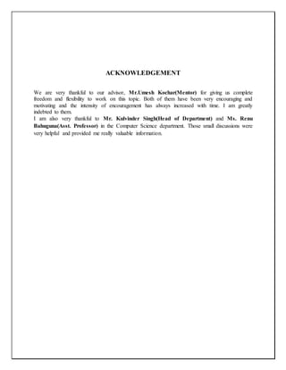 ACKNOWLEDGEMENT
We are very thankful to our advisor, Mr.Umesh Kochar(Mentor) for giving us complete
freedom and flexibility to work on this topic. Both of them have been very encouraging and
motivating and the intensity of encouragement has always increased with time. I am greatly
indebted to them.
I am also very thankful to Mr. Kulvinder Singh(Head of Department) and Ms. Renu
Bahuguna(Asst. Professor) in the Computer Science department. Those small discussions were
very helpful and provided me really valuable information.
 
