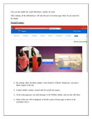 User can also update his social information anytime he wants.
After entering all the information,it will take the user to its home page where he can search for
his friends.
SocialCorner:
 By entering either the phone number or the Email-id of his/her friends,user can send a
friend request to the one.
 Contact number remains secured until he accepts the request.
 At the same page,user can send messages to his Webface friends and can chat with them.
 Status of the user will be displayed at the left corner of home page as shown in the
screenshot above.
 