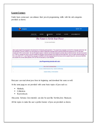 Learn Corner:
Under learn corner,user can enhance their java & programming skills with the sub-categories
provided as shown.
Here,user can read about java from its beginning and download the same as well.
At the same page,we are provided with some basic topics of java such as:
 Methods,
 Collections
 Keywords,etc.
Also,some Advance Java tutorials can also be seen like Servlets,Java Beans,etc.
All the topics to make the user a perfect learner of java are provided as shown.
 