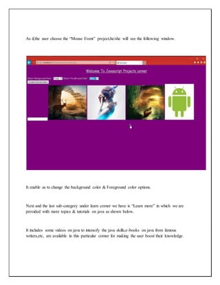 As if,the user choose the “Mouse Event” project,he/she will see the following window.
It enable us to change the background color & Foreground color options.
Next and the last sub-category under learn corner we have is “Learn more” in which we are
provided with more topics & tutorials on java as shown below.
It includes some videos on java to intensify the java skills,e-books on java from famous
writers,etc, are available in this particular corner for making the user boost their knowledge.
 