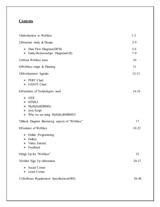 Contents
1)Introduction to Webface 1-2
2)Structure study & Design 3-9
 Data Flow Diagrams(DFD) 3-6
 Entity-Relationships Diagrams(ER) 7-9
3)About Webface team 10
4)Webface origin & Planning 11
5)Development Agenda 12-13
 PERT Chart
 GANTT Chart
6)Narration of Technologies used 14-16
 J2EE
 HTML5
 MySQL(RDBMS)
 Java Script
 Why we are using MySQL(RDBMS)?
7)Block Diagram illustrating aspects of “Webface” 17
8)Features of Webface 18-22
 Online Programming
 Gallery
 Video Tutorial
 Feedback
9)Sign Up for “Webface” 23
10)After Sign Up elaboration 24-37
 Social Corner
 Learn Corner
11)Software Requirement Specification(SRS) 38-40
 