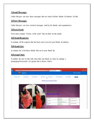 1)Send Message:
Under this,user can view those messages that are send to his/her friends & relatives by him.
2)View Message:
Under this,user can view received messages send by his friends and acquiantances.
3)News Feed:
News feed contains “Events of the week” that are fired by the admin.
4)Friend Requests:
It contains all the requests that has been sent to you by your friends & relatives.
5)Friend List:
It contains list of all those friends that are in your friend list.
6)Group Chat:
It enables the user to chat with more than one friend at a time by making a
group/gang.Screenshot of a group chat is shown below.
 