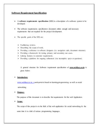 Software Requirement Specification
 A software requirements specification (SRS) is a description of a software system to be
developed.
 The software requirements specification document enlists enough and necessary
requirements that are required for the project development.
 The specific goals of the SRS are:
 Facilitating reviews.
 Describing the scope of work.
 Providing a reference to software designers (i.e. navigation aids, document structure).
 Providing a framework for testing primary and secondary use cases.
 Linking features to customer requirements.
 Providing a platform for ongoing refinement (via incomplete specs or questions).
A general structure for Software requirement specification of www.webface.co.in is
given below:
 Introduction:
www.webface.co.in, a web portal is based on learning,programming as well as social
networking.
 Purpose:
The purpose of this document is to describe the requirements for the web Application.
 Scope:
The scope of this project is in the field of the web application for social networking.At the
same time it is a hub of various programming languages.
 